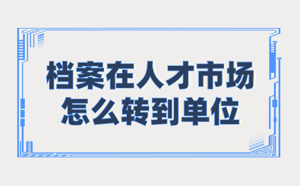 档案在人才市场怎么转到单位