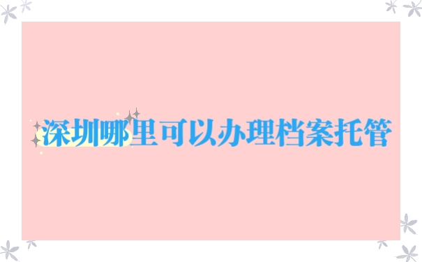 深圳哪里可以办理档案托管？