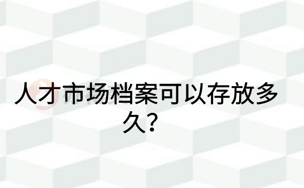 人才市场档案可以存放多久？