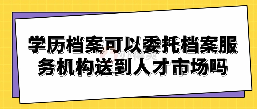 学历档案可以委托档案服务机构送到人才市场吗